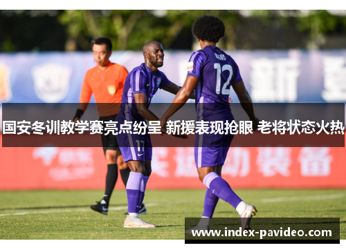 国安冬训教学赛亮点纷呈 新援表现抢眼 老将状态火热