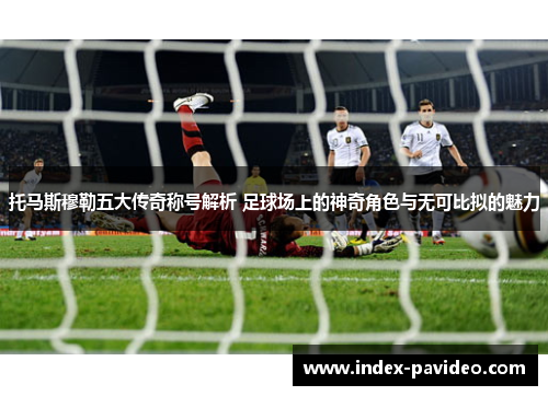 托马斯穆勒五大传奇称号解析 足球场上的神奇角色与无可比拟的魅力 托马斯穆勒五大传奇称号解析 足球场上的神奇角色与无可比拟的魅力