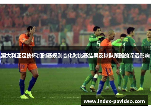 澳大利亚足协杯加时赛规则变化对比赛结果及球队策略的深远影响 澳大利亚足协杯加时赛规则变化对比赛结果及球队策略的深远影响
