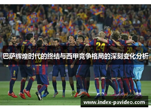 巴萨辉煌时代的终结与西甲竞争格局的深刻变化分析 巴萨辉煌时代的终结与西甲竞争格局的深刻变化分析
