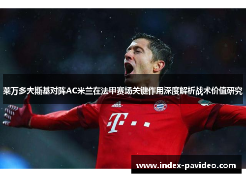 莱万多夫斯基对阵AC米兰在法甲赛场关键作用深度解析战术价值研究